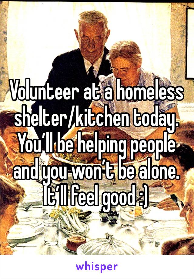 Volunteer at a homeless shelter/kitchen today. You’ll be helping people and you won’t be alone. It’ll feel good :)