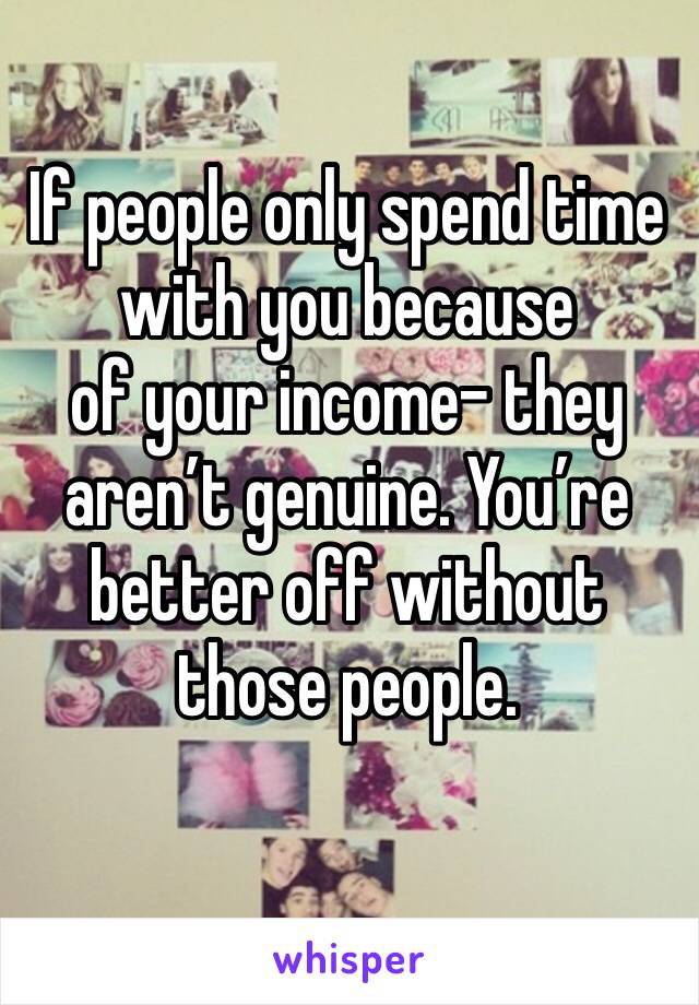 If people only spend time with you because
of your income- they aren’t genuine. You’re better off without those people. 