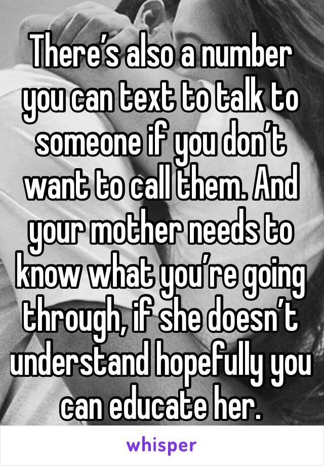 There’s also a number you can text to talk to someone if you don’t want to call them. And your mother needs to know what you’re going through, if she doesn’t understand hopefully you can educate her.