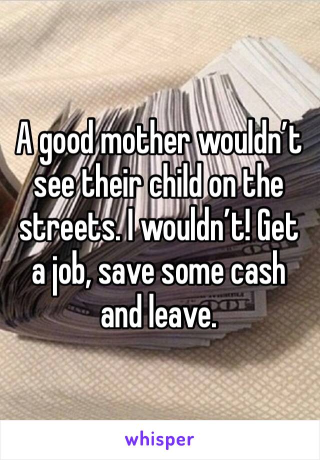 A good mother wouldn’t see their child on the streets. I wouldn’t! Get a job, save some cash and leave.