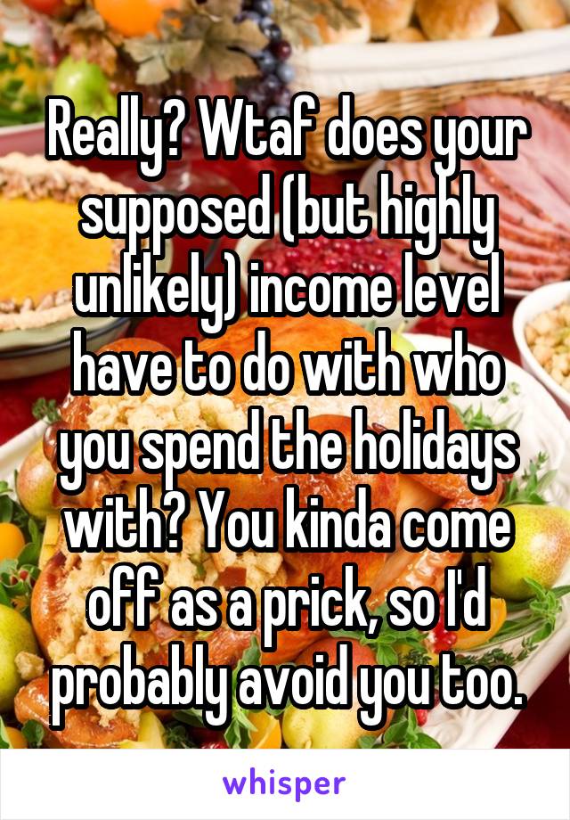 Really? Wtaf does your supposed (but highly unlikely) income level have to do with who you spend the holidays with? You kinda come off as a prick, so I'd probably avoid you too.