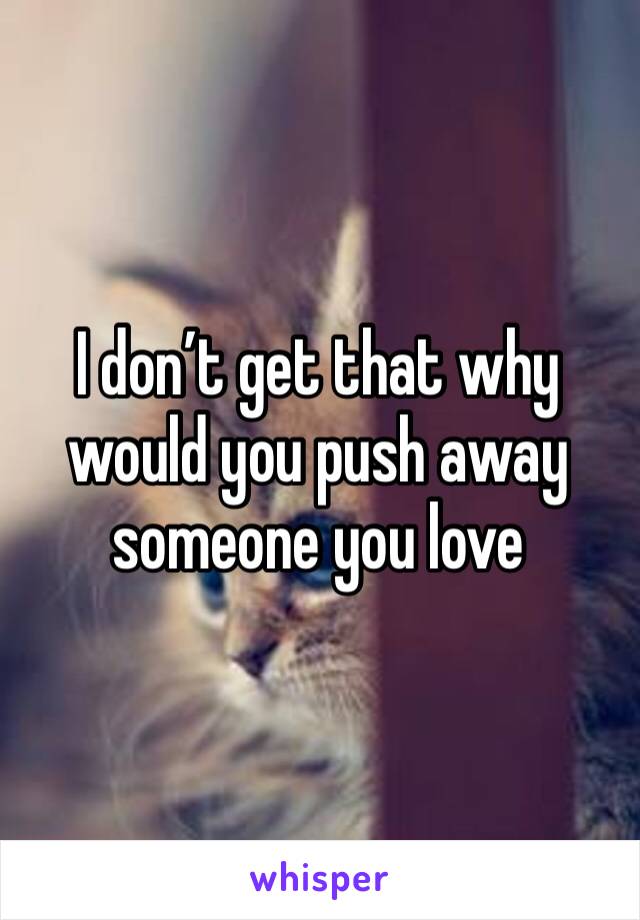 I don’t get that why would you push away someone you love