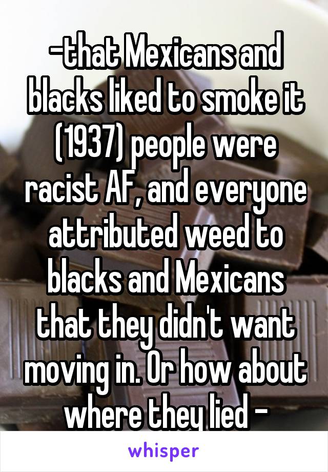 -that Mexicans and blacks liked to smoke it (1937) people were racist AF, and everyone attributed weed to blacks and Mexicans that they didn't want moving in. Or how about where they lied -