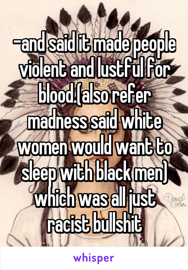 -and said it made people violent and lustful for blood.(also refer madness said white women would want to sleep with black men) which was all just racist bullshit