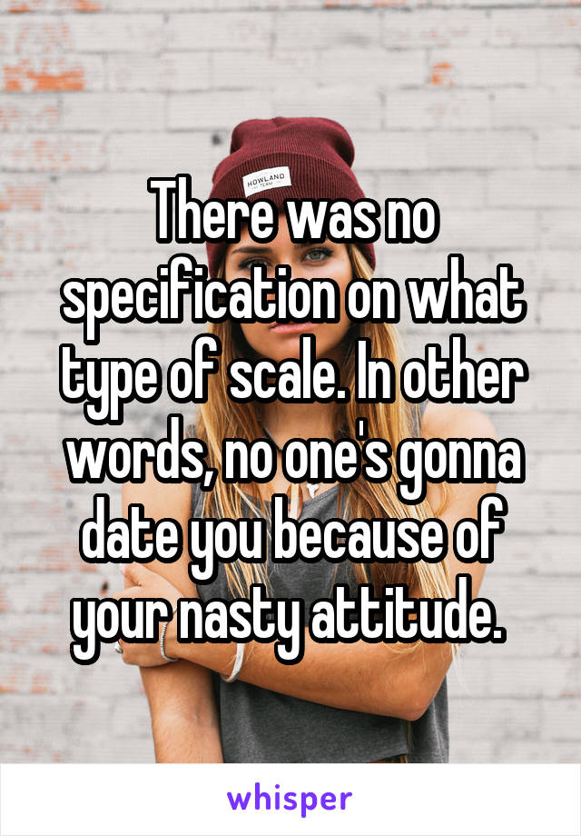 There was no specification on what type of scale. In other words, no one's gonna date you because of your nasty attitude. 