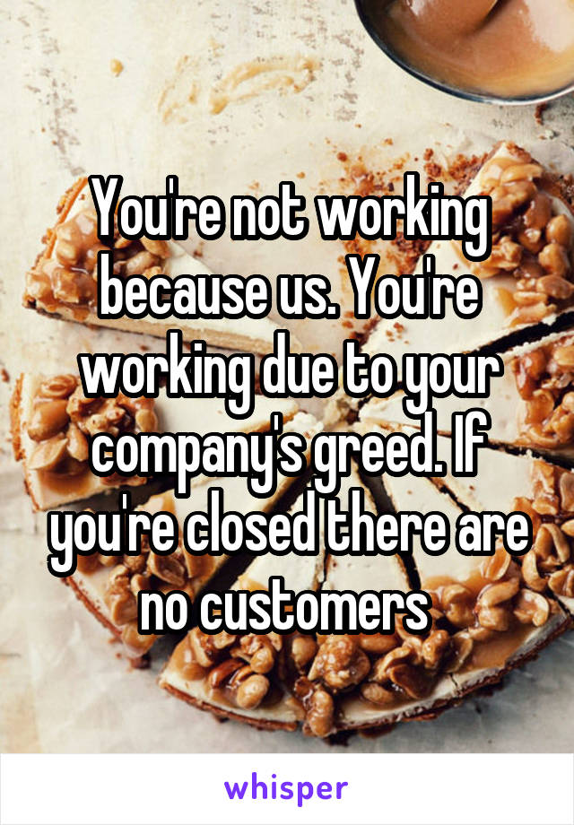 You're not working because us. You're working due to your company's greed. If you're closed there are no customers 