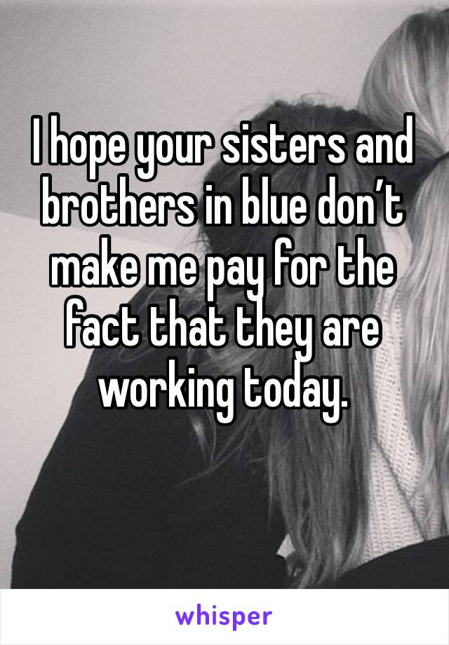 I hope your sisters and brothers in blue don’t make me pay for the fact that they are working today.
