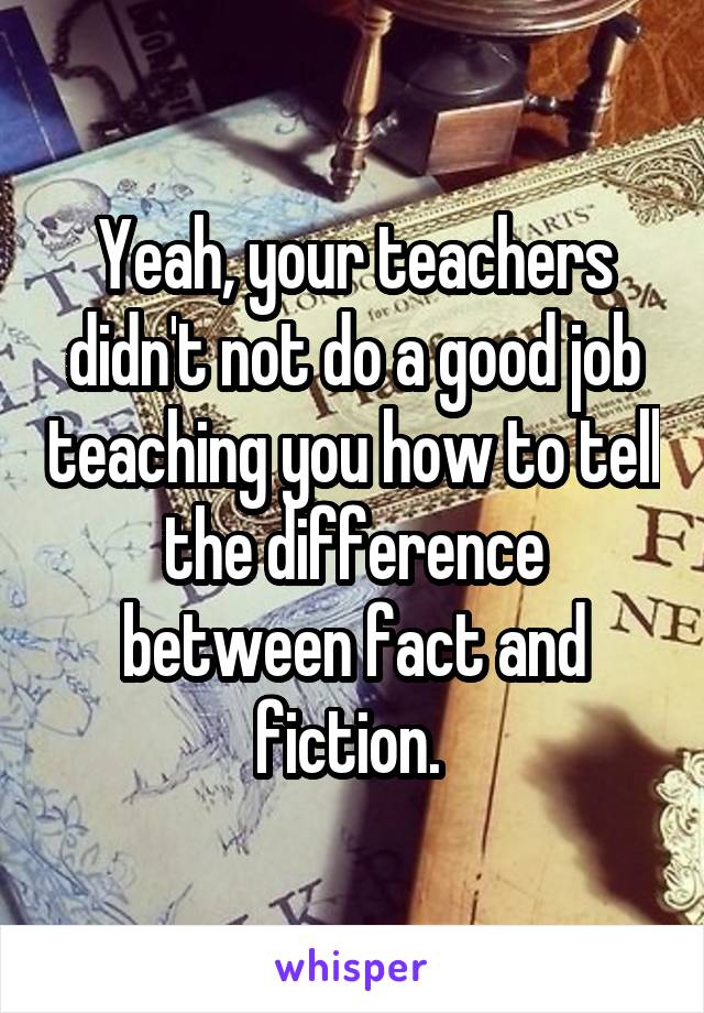 Yeah, your teachers didn't not do a good job teaching you how to tell the difference between fact and fiction. 