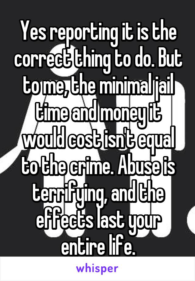Yes reporting it is the correct thing to do. But to me, the minimal jail time and money it would cost isn't equal to the crime. Abuse is terrifying, and the effects last your entire life.