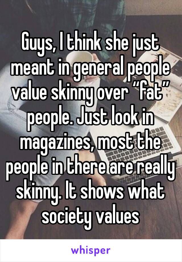 Guys, I think she just meant in general people value skinny over “fat” people. Just look in magazines, most the people in there are really skinny. It shows what society values