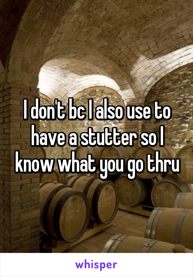 I don't bc I also use to have a stutter so I know what you go thru