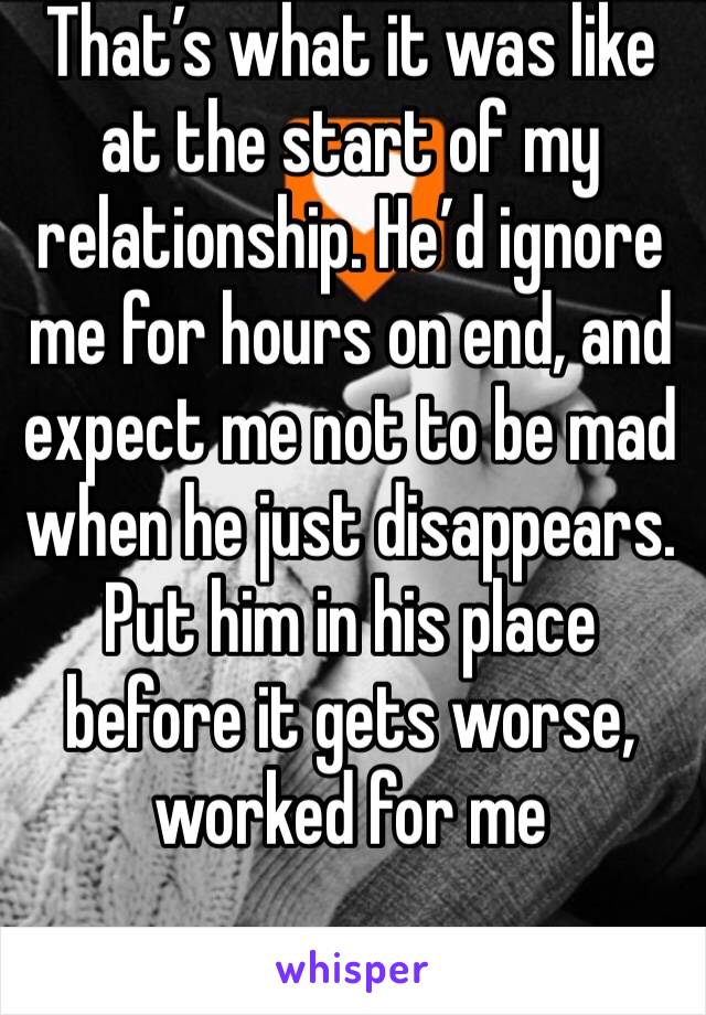 That’s what it was like at the start of my relationship. He’d ignore me for hours on end, and expect me not to be mad when he just disappears. Put him in his place before it gets worse, worked for me