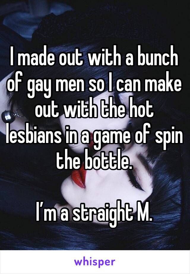 I made out with a bunch of gay men so I can make out with the hot lesbians in a game of spin the bottle.

I’m a straight M.