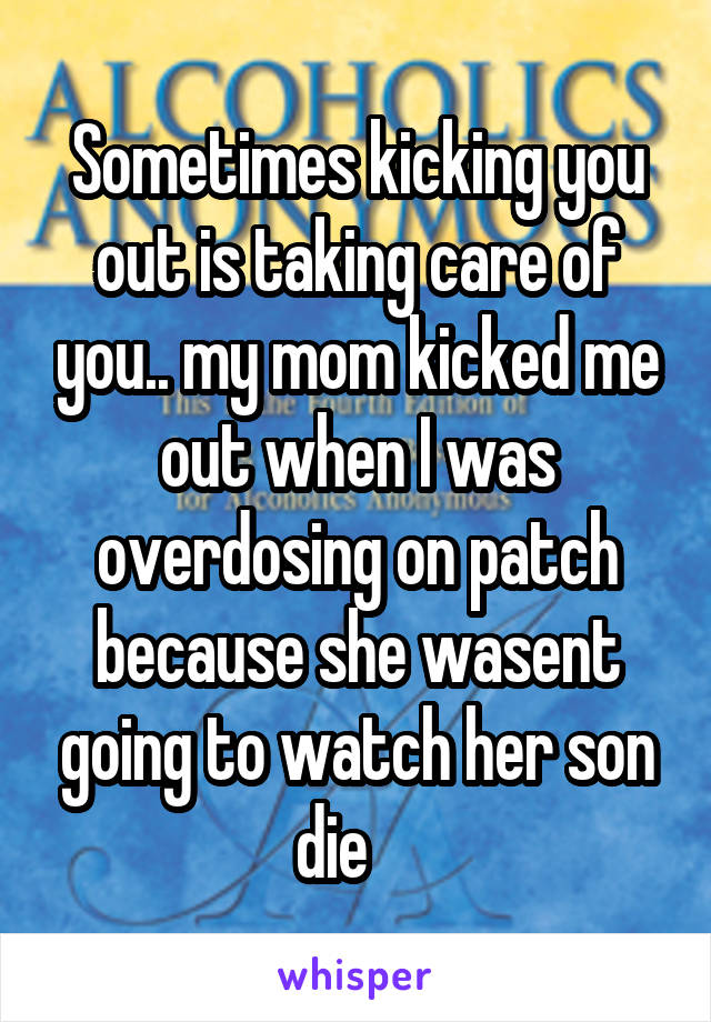 Sometimes kicking you out is taking care of you.. my mom kicked me out when I was overdosing on patch because she wasent going to watch her son die    