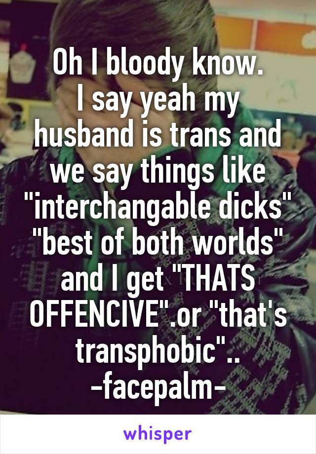 Oh I bloody know.
I say yeah my husband is trans and we say things like "interchangable dicks" "best of both worlds" and I get "THATS OFFENCIVE".or "that's transphobic"..
-facepalm-