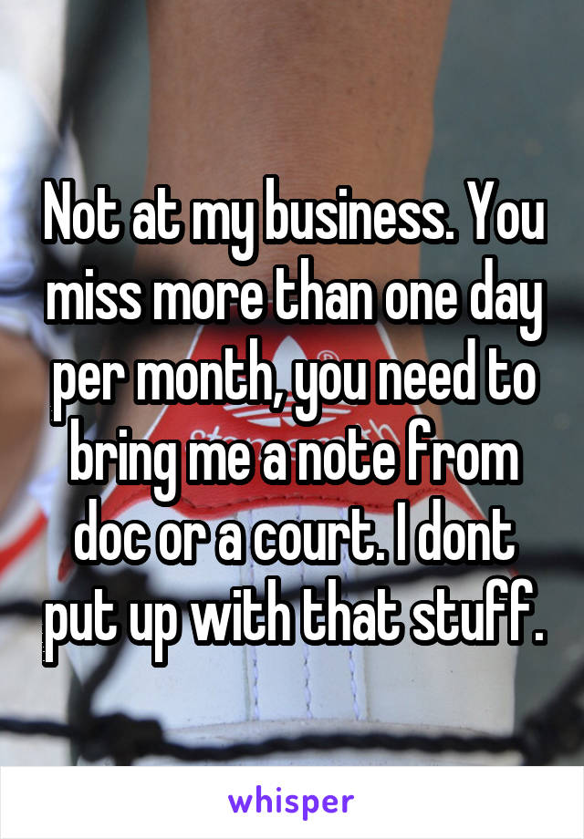 Not at my business. You miss more than one day per month, you need to bring me a note from doc or a court. I dont put up with that stuff.