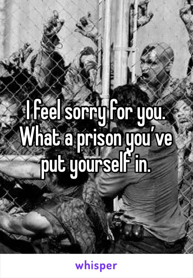 I feel sorry for you. What a prison you’ve put yourself in. 