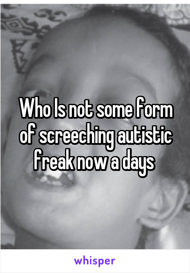 Who Is not some form of screeching autistic freak now a days 