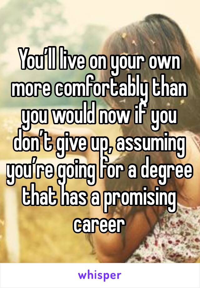 You’ll live on your own more comfortably than you would now if you don’t give up, assuming you’re going for a degree that has a promising career