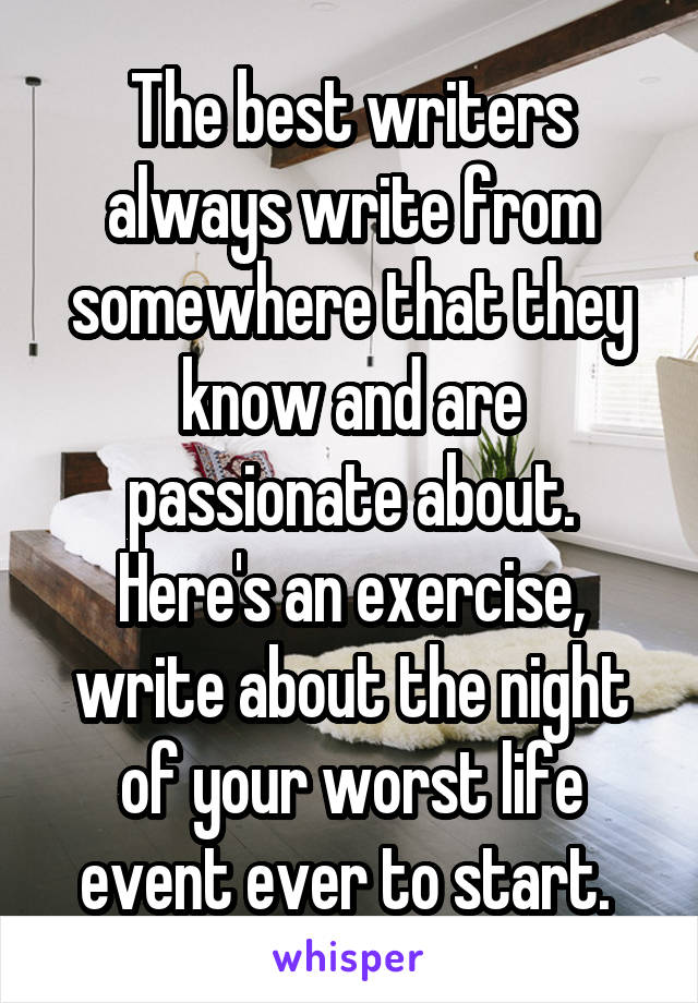 The best writers always write from somewhere that they know and are passionate about. Here's an exercise, write about the night of your worst life event ever to start. 