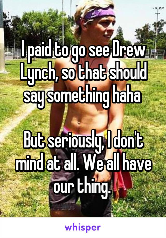 I paid to go see Drew Lynch, so that should say something haha 

But seriously, I don't mind at all. We all have our thing. 