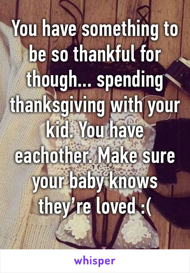 You have something to be so thankful for though... spending thanksgiving with your kid. You have eachother. Make sure your baby knows they’re loved :(