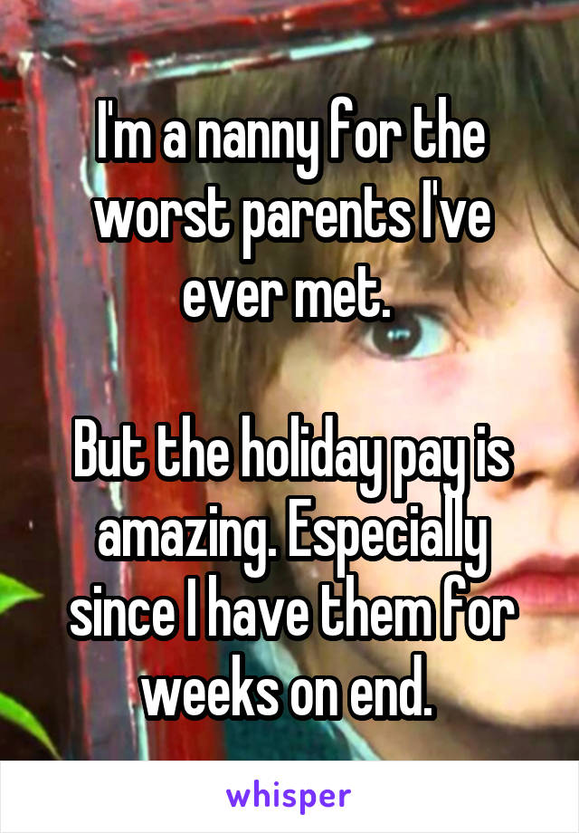 I'm a nanny for the worst parents I've ever met. 

But the holiday pay is amazing. Especially since I have them for weeks on end. 