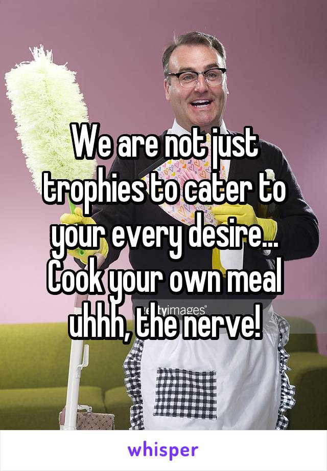 We are not just trophies to cater to your every desire... Cook your own meal uhhh, the nerve!