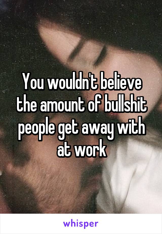 You wouldn't believe the amount of bullshit people get away with at work