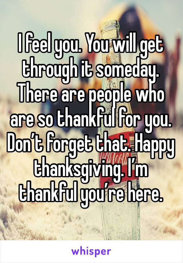 I feel you. You will get through it someday. There are people who are so thankful for you. Don’t forget that. Happy thanksgiving. I’m thankful you’re here.
