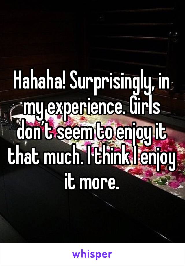 Hahaha! Surprisingly, in my experience. Girls don’t seem to enjoy it that much. I think I enjoy it more. 