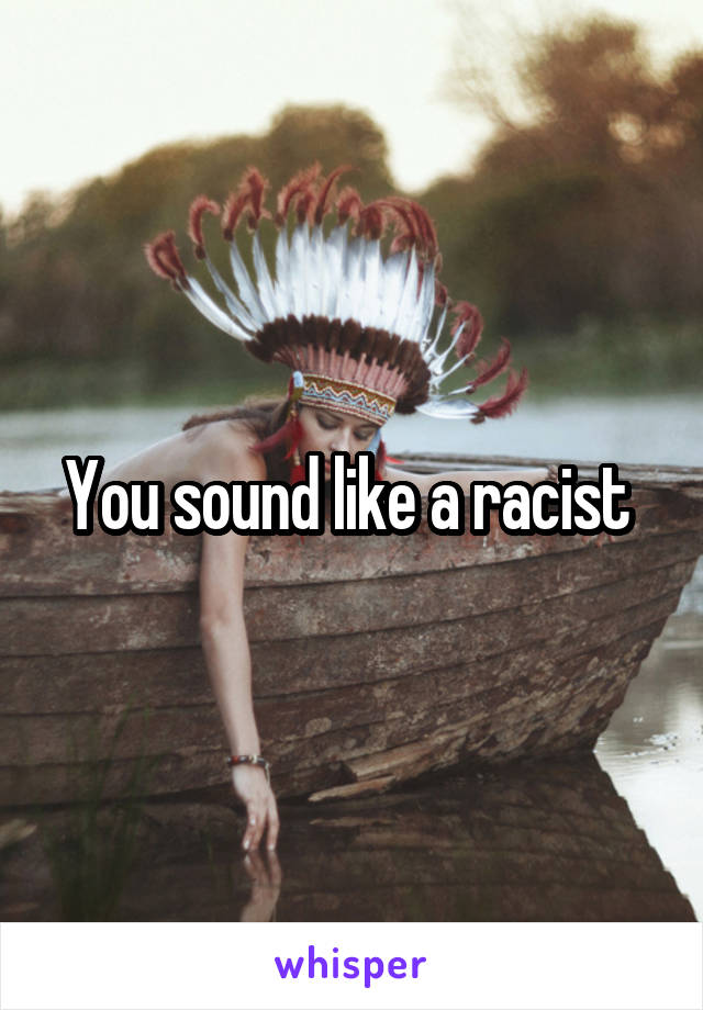 You sound like a racist 