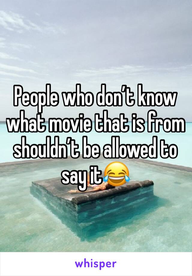 People who don’t know what movie that is from shouldn’t be allowed to say it😂