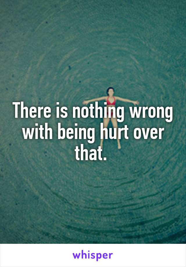 There is nothing wrong with being hurt over that. 