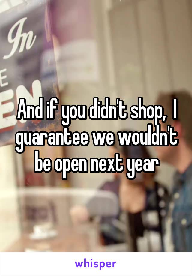 And if you didn't shop,  I guarantee we wouldn't be open next year
