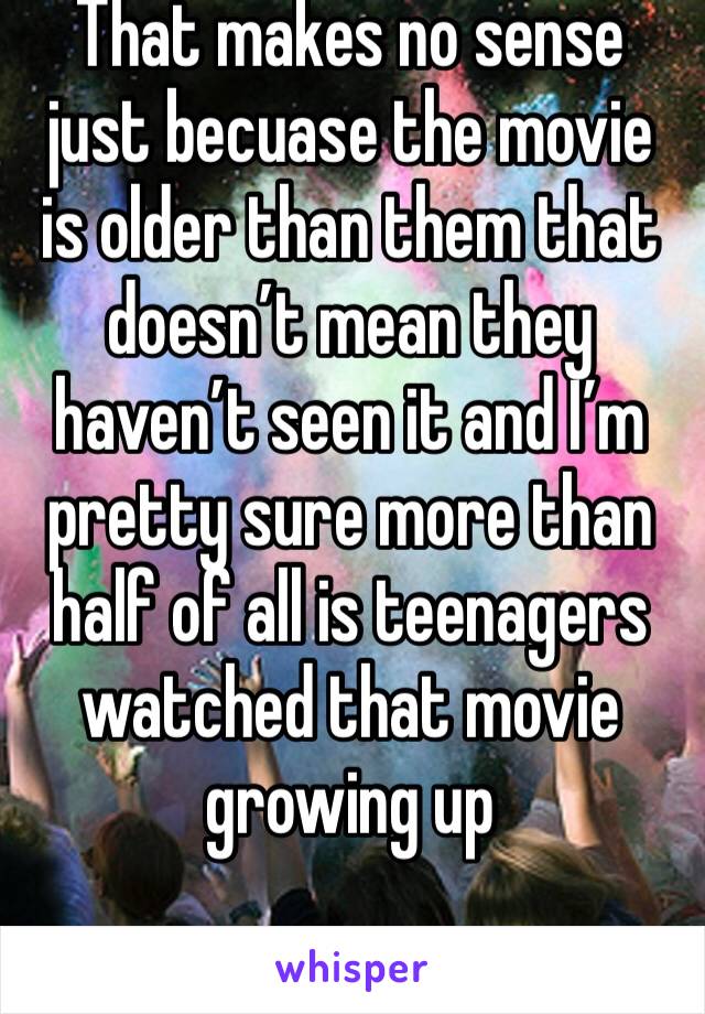That makes no sense just becuase the movie is older than them that doesn’t mean they haven’t seen it and I’m pretty sure more than half of all is teenagers watched that movie growing up