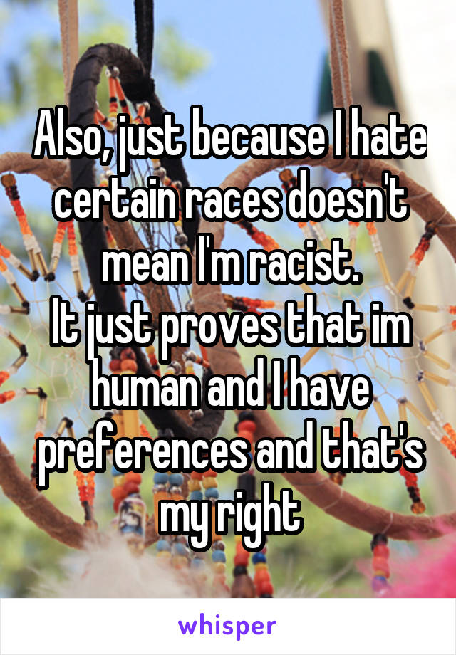 Also, just because I hate certain races doesn't mean I'm racist.
It just proves that im human and I have preferences and that's my right