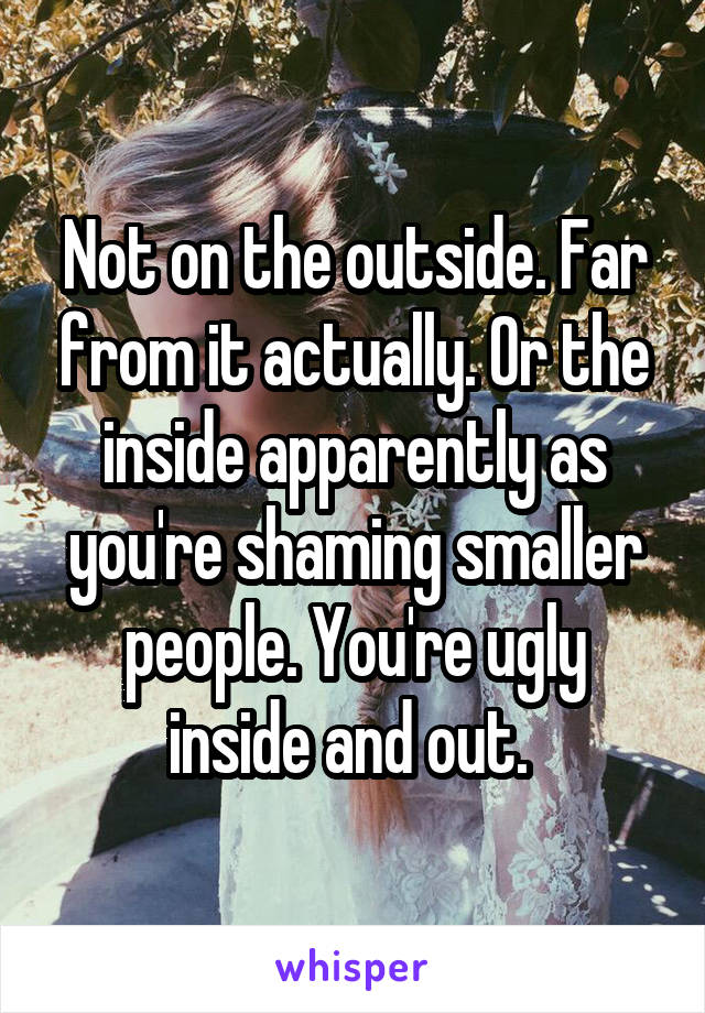 Not on the outside. Far from it actually. Or the inside apparently as you're shaming smaller people. You're ugly inside and out. 