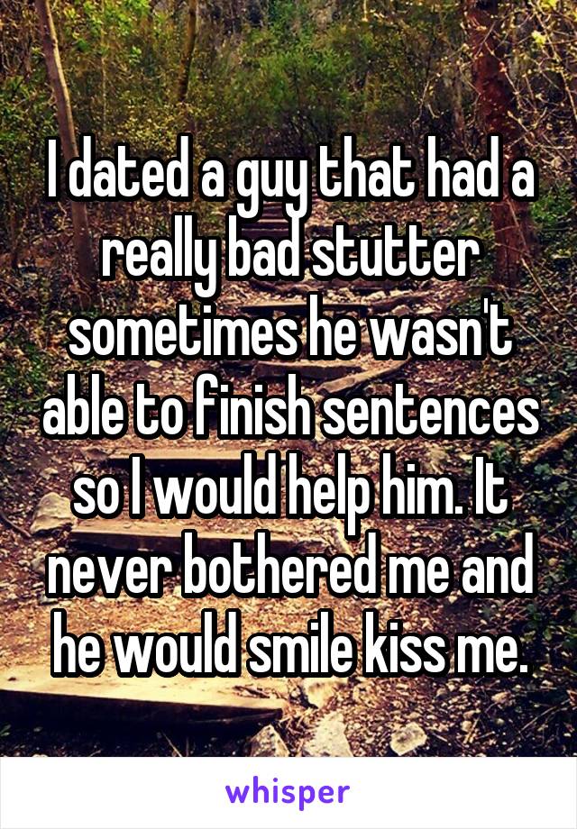 I dated a guy that had a really bad stutter sometimes he wasn't able to finish sentences so I would help him. It never bothered me and he would smile kiss me.