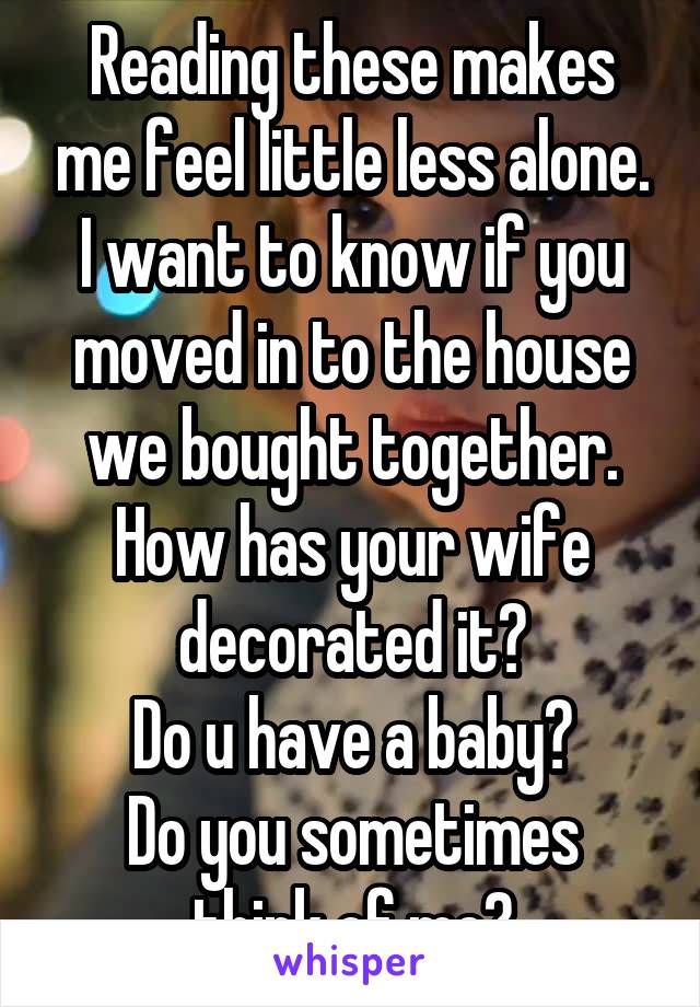 Reading these makes me feel little less alone. I want to know if you moved in to the house we bought together.
How has your wife decorated it?
Do u have a baby?
Do you sometimes think of me?