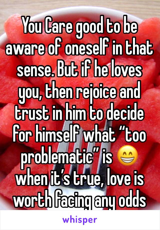 You Care good to be aware of oneself in that sense. But if he loves you, then rejoice and trust in him to decide for himself what “too problematic” is 😁 when it’s true, love is worth facing any odds 