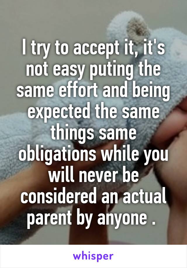 I try to accept it, it's not easy puting the same effort and being expected the same things same obligations while you will never be considered an actual parent by anyone . 