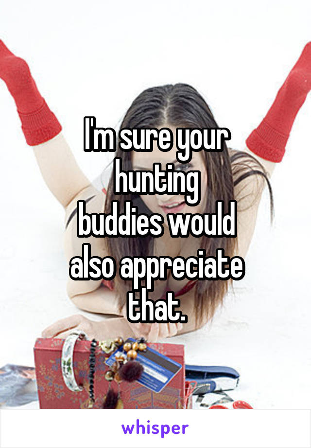 I'm sure your
hunting
buddies would
also appreciate
that.