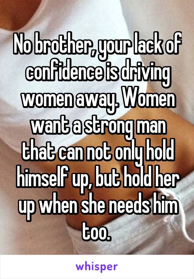 No brother, your lack of confidence is driving women away. Women want a strong man that can not only hold himself up, but hold her up when she needs him too. 