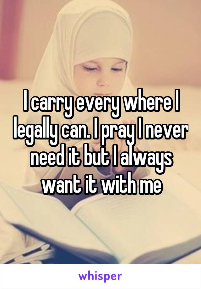 I carry every where I legally can. I pray I never need it but I always want it with me