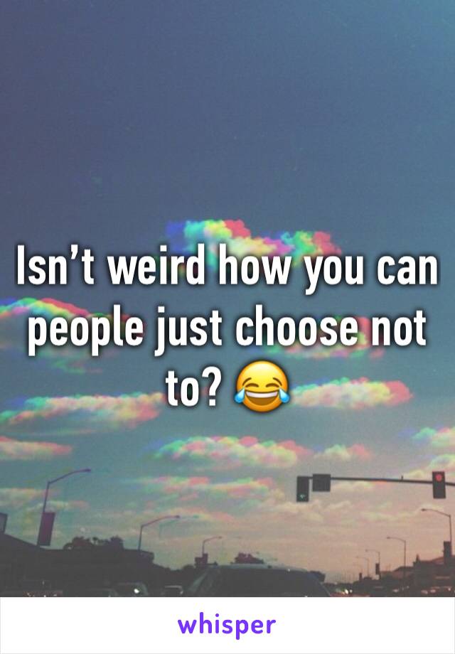 Isn’t weird how you can people just choose not to? 😂
