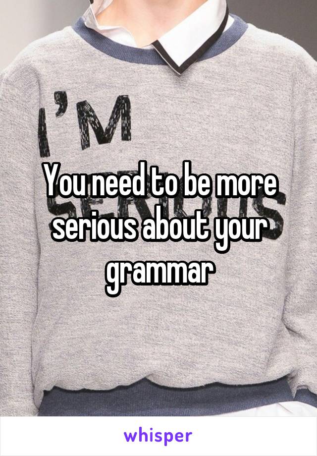 You need to be more serious about your grammar