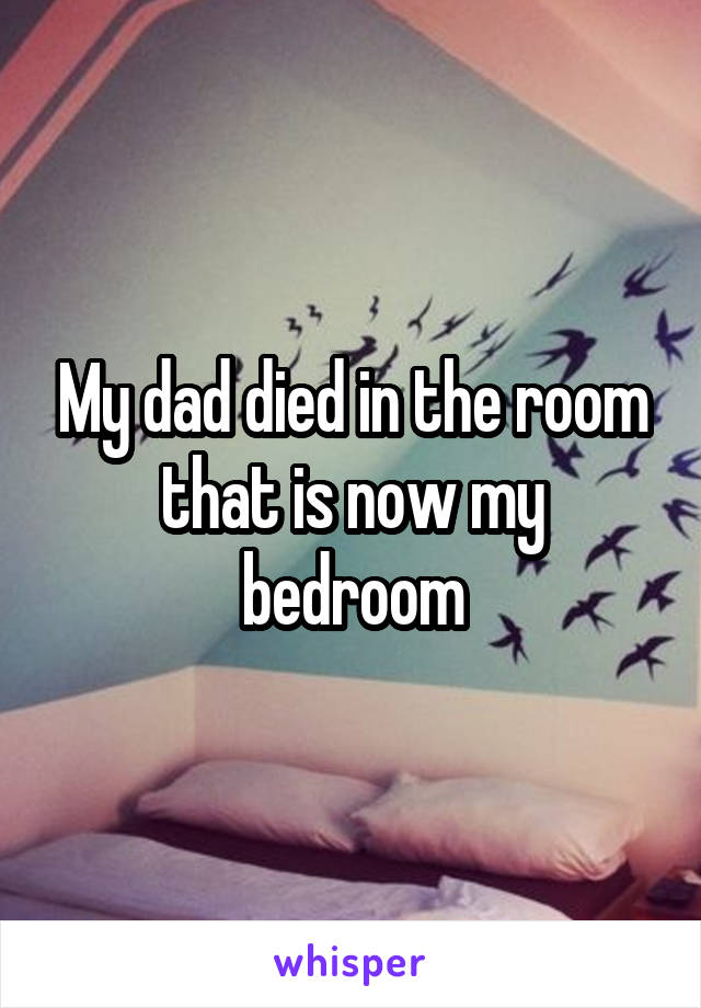 My dad died in the room that is now my bedroom