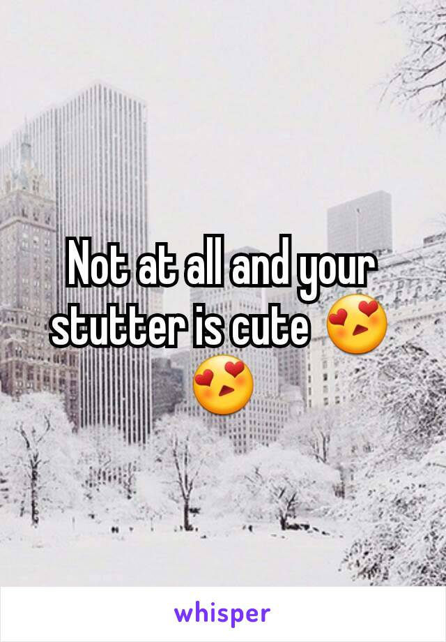 Not at all and your stutter is cute 😍😍