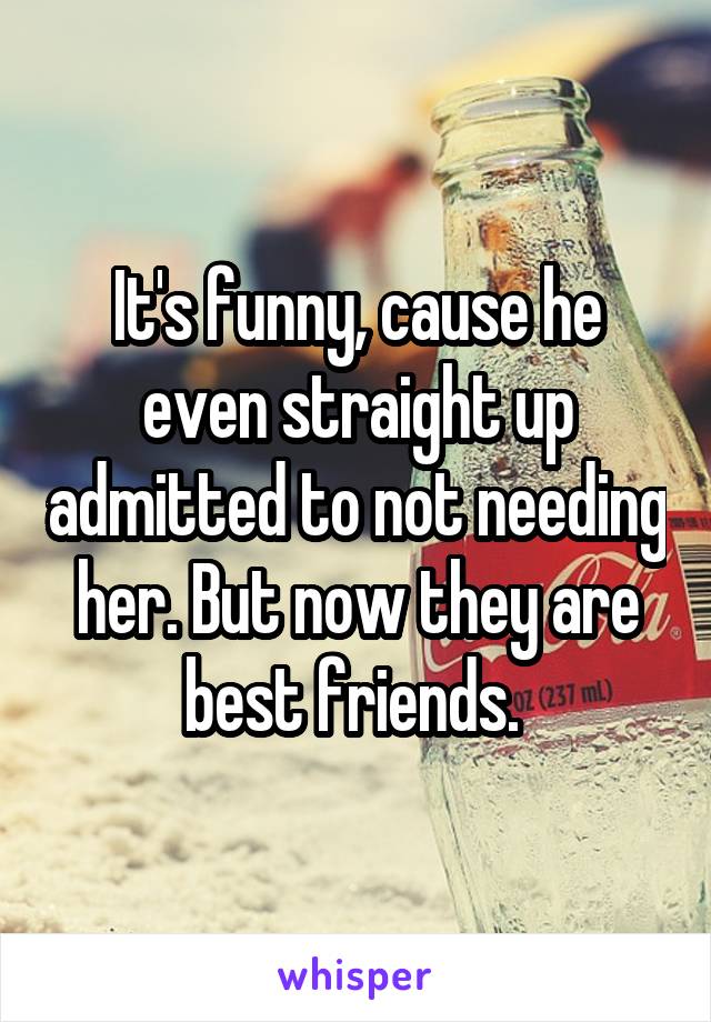 It's funny, cause he even straight up admitted to not needing her. But now they are best friends. 